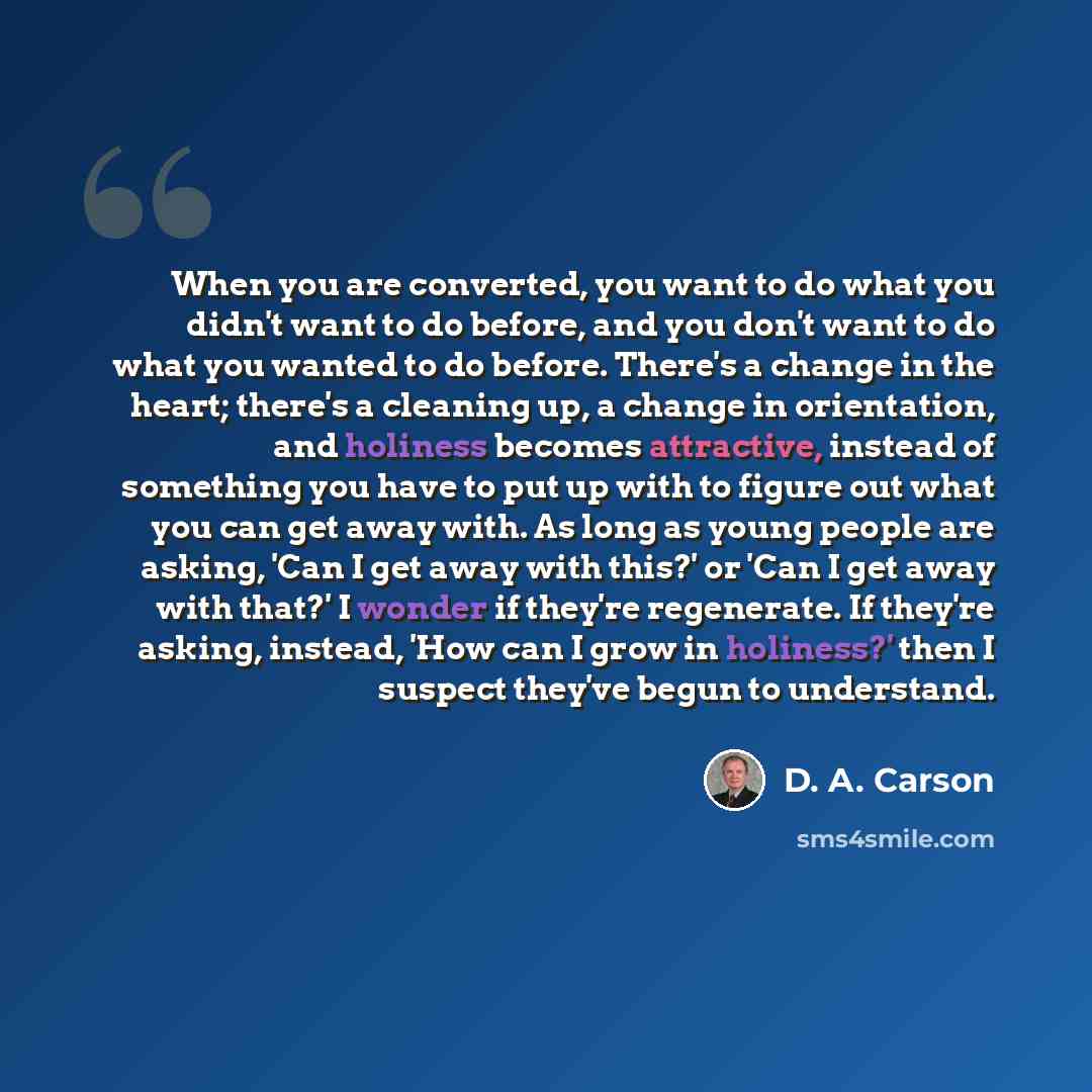 “When you are converted, you want to do what you didn't want to do before, and you don't want to do what you wanted to do before. There's a change in the heart; there's a cleaning up, a change in orientation, and holiness becomes attractive, instead of something you have to put up with to figure…” quote by D. A. Carson