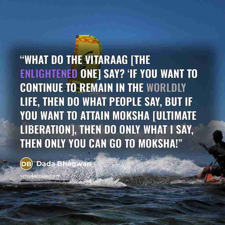 “What do the Vitaraag [the enlightened one] say? ‘If you want to continue to remain in the worldly life, then do what people say, but if you want to attain Moksha [ultimate liberation], then do only what I say, then only you can go to Moksha!” quote by Dada Bhagwan