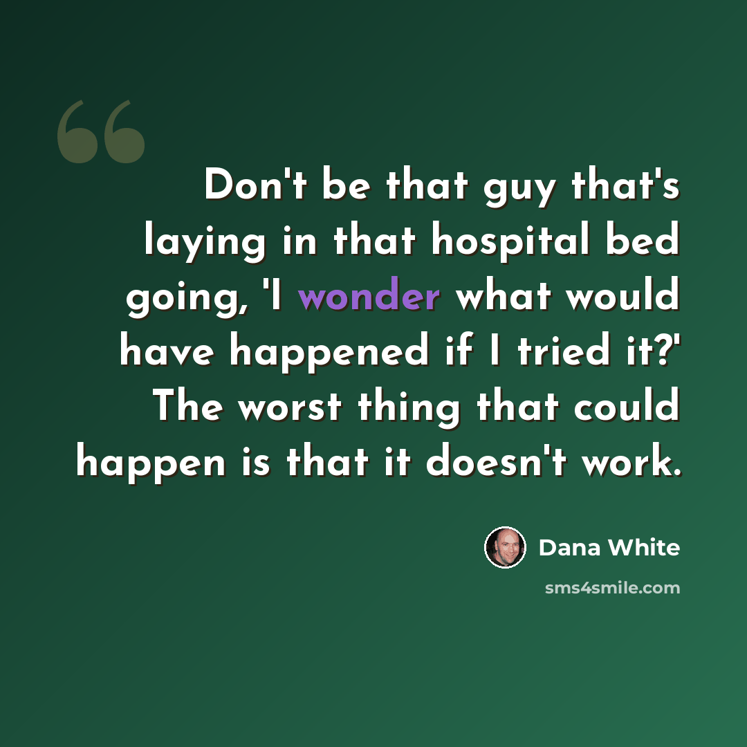 “Don't be that guy that's laying in that hospital bed going, 'I wonder what would have happened if I tried it?' The worst thing that could happen is that it doesn't work.” quote by Dana White