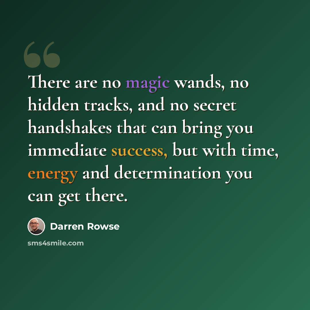 “There are no magic wands, no hidden tracks, and no secret handshakes that can bring you immediate success, but with time, energy and determination you can get there.” quote by Darren Rowse