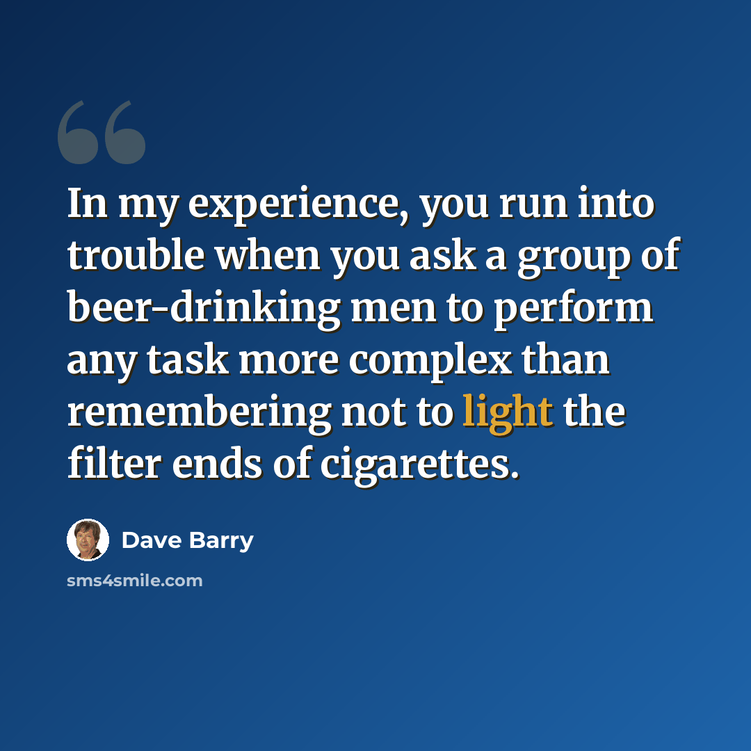 “In my experience, you run into trouble when you ask a group of beer-drinking men to perform any task more complex than remembering not to light the filter ends of cigarettes.” quote by Dave Barry