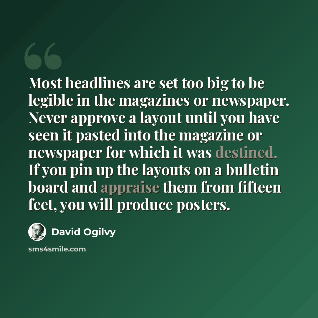 “Most headlines are set too big to be legible in the magazines or newspaper. Never approve a layout until you have seen it pasted into the magazine or newspaper for which it was destined. If you pin up the layouts on a bulletin board and appraise them from fifteen feet, you will produce posters.” quote by David Ogilvy