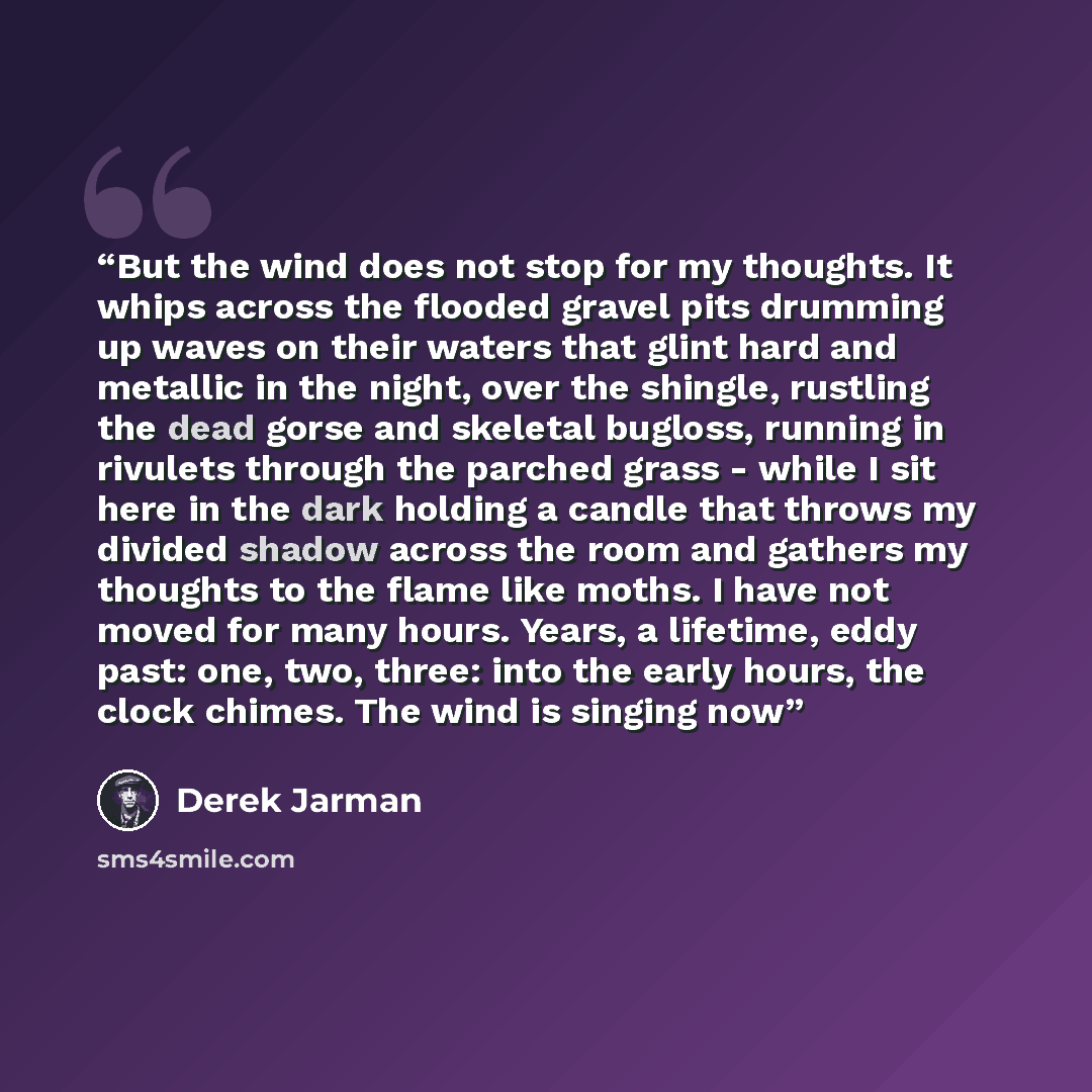 “But the wind does not stop for my thoughts. It whips across the flooded gravel pits drumming up waves on their waters that glint hard and metallic in the night, over the shingle, rustling the dead gorse and skeletal bugloss, running in rivulets through the parched grass - while I sit here in the…” quote by Derek Jarman