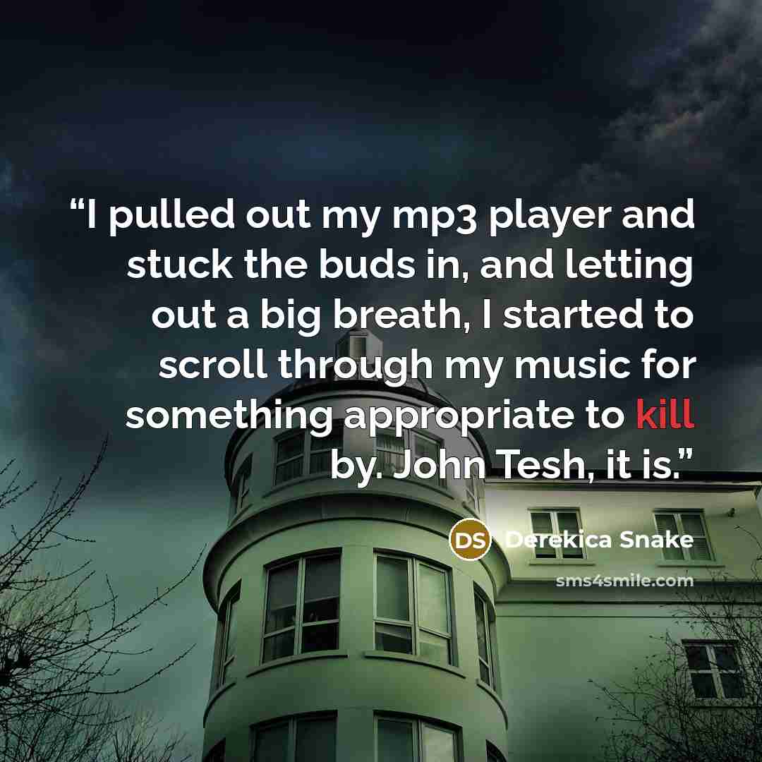 “I pulled out my mp3 player and stuck the buds in, and letting out a big breath, I started to scroll through my music for something appropriate to kill by. John Tesh, it is.” quote by Derekica Snake