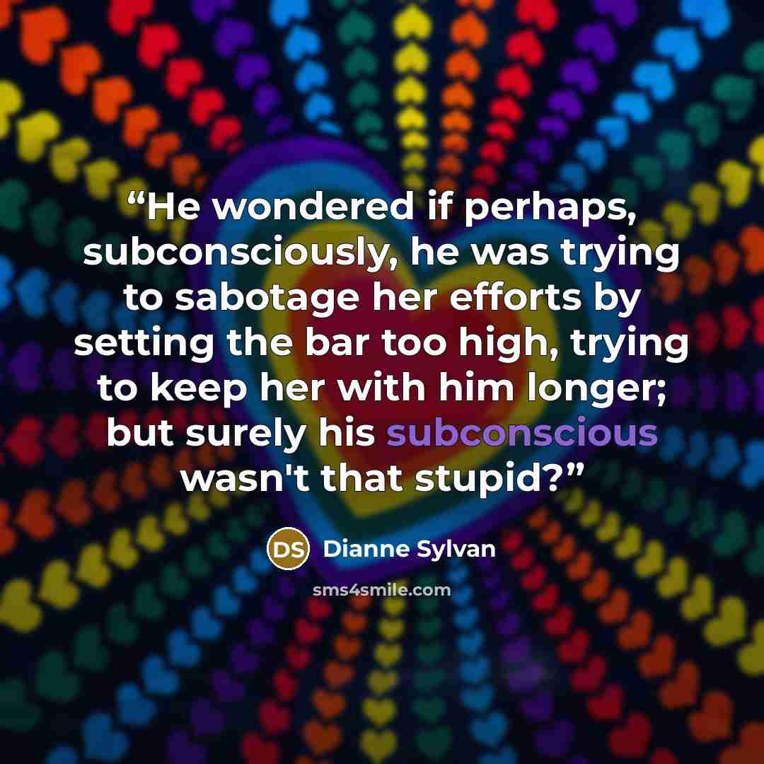 “He wondered if perhaps, subconsciously, he was trying to sabotage her efforts by setting the bar too high, trying to keep her with him longer; but surely his subconscious wasn't that stupid?” quote by Dianne Sylvan