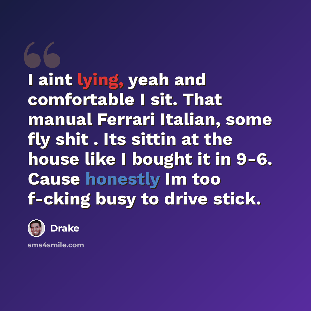 “I aint lying, yeah and comfortable I sit. That manual Ferrari Italian, some fly shit . Its sittin at the house like I bought it in 9-6. Cause honestly Im too f-cking busy to drive stick.” quote by Drake