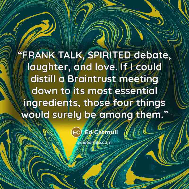 “FRANK TALK, SPIRITED debate, laughter, and love. If I could distill a Braintrust meeting down to its most essential ingredients, those four things would surely be among them.” quote by Ed Catmull