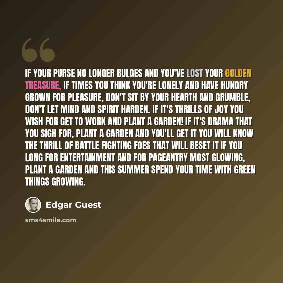 “If your purse no longer bulges and you've lost your golden treasure, If times you think you're lonely and have hungry grown for pleasure, Don't sit by your hearth and grumble, don't let mind and spirit harden. If it's thrills of joy you wish for get to work and plant a garden! If it's drama that…” quote by Edgar Guest