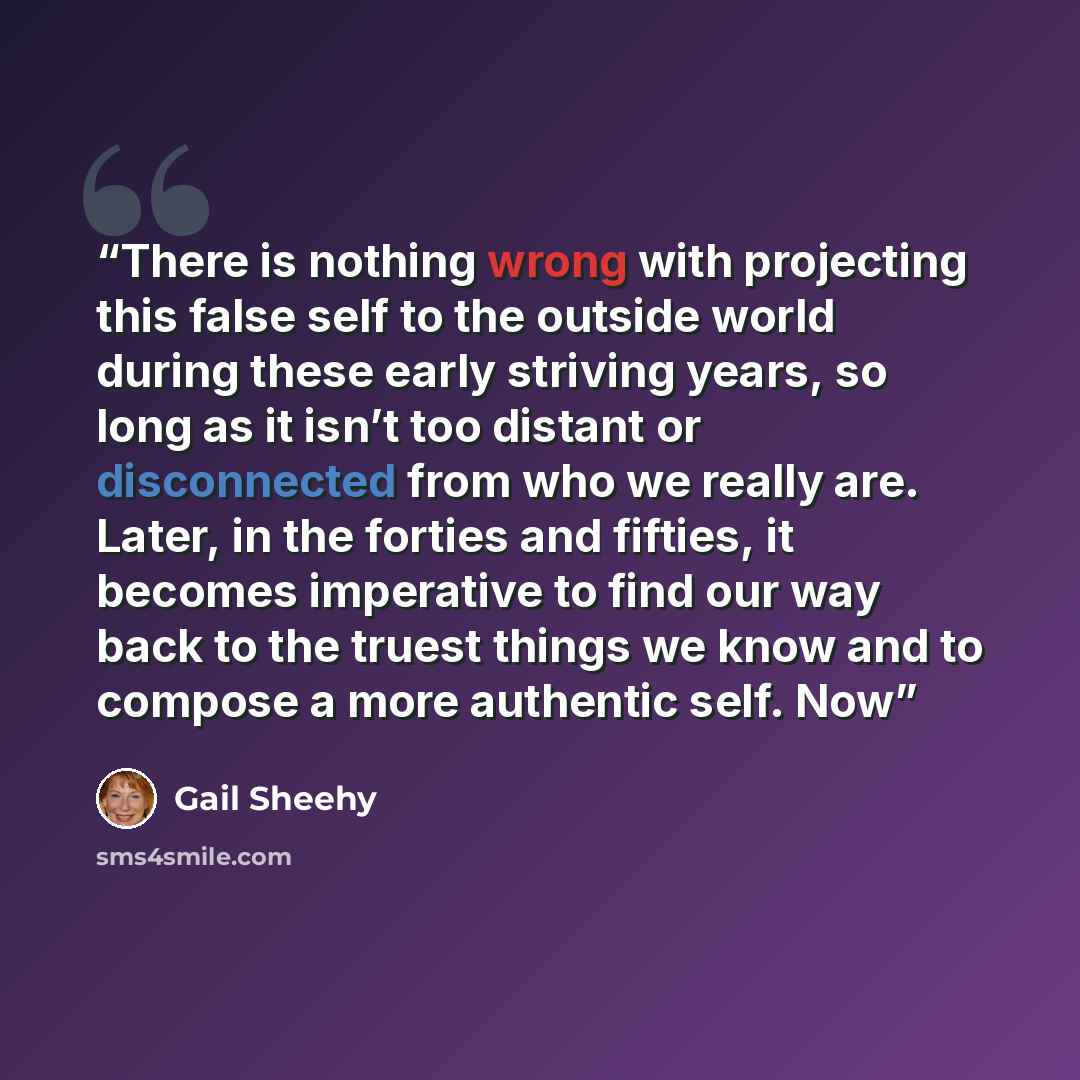 “There is nothing wrong with projecting this false self to the outside world during these early striving years, so long as it isn’t too distant or disconnected from who we really are. Later, in the forties and fifties, it becomes imperative to find our way back to the truest things we know and to…” quote by Gail Sheehy