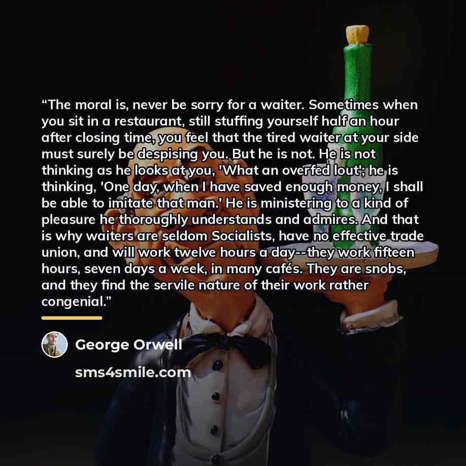 “The moral is, never be sorry for a waiter. Sometimes when you sit in a restaurant, still stuffing yourself half an hour after closing time, you feel that the tired waiter at your side must surely be despising you. But he is not. He is not thinking as he looks at you, 'What an overfed lout'; he is…” quote by George Orwell