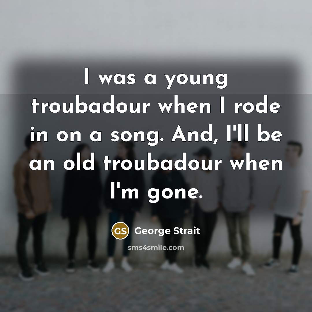 “I was a young troubadour when I rode in on a song. And, I'll be an old troubadour when I'm gone.” quote by George Strait