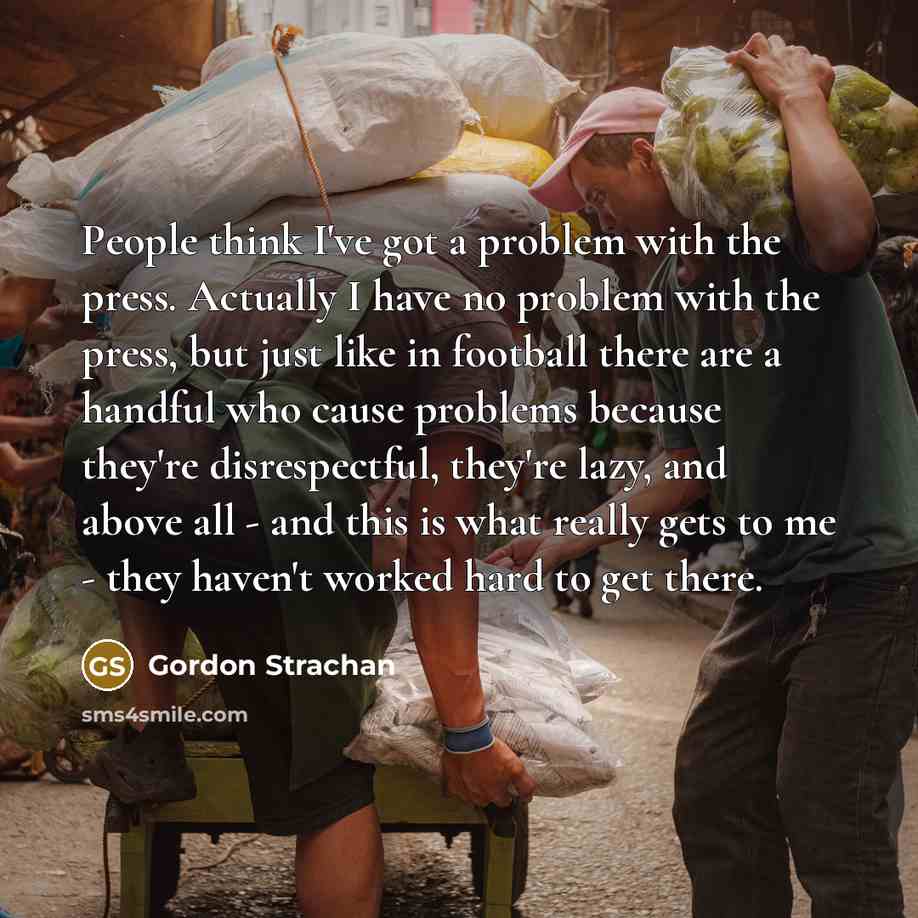 “People think I've got a problem with the press. Actually I have no problem with the press, but just like in football there are a handful who cause problems because they're disrespectful, they're lazy, and above all - and this is what really gets to me - they haven't worked hard to get there.” quote by Gordon Strachan