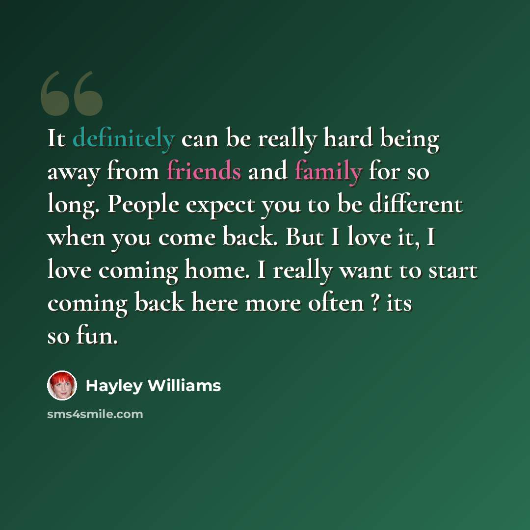 “It definitely can be really hard being away from friends and family for so long. People expect you to be different when you come back. But I love it, I love coming home. I really want to start coming back here more often ? its so fun.” quote by Hayley Williams