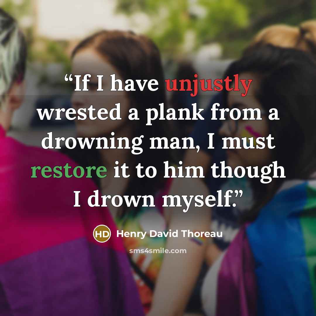 “If I have unjustly wrested a plank from a drowning man, I must restore it to him though I drown myself.” quote by Henry David Thoreau