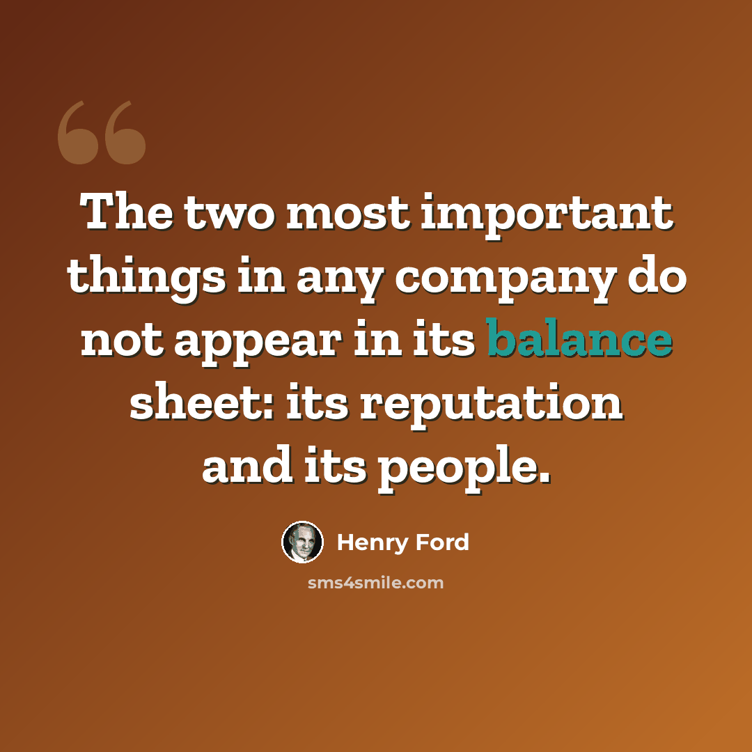 “The two most important things in any company do not appear in its balance sheet: its reputation and its people.” quote by Henry Ford