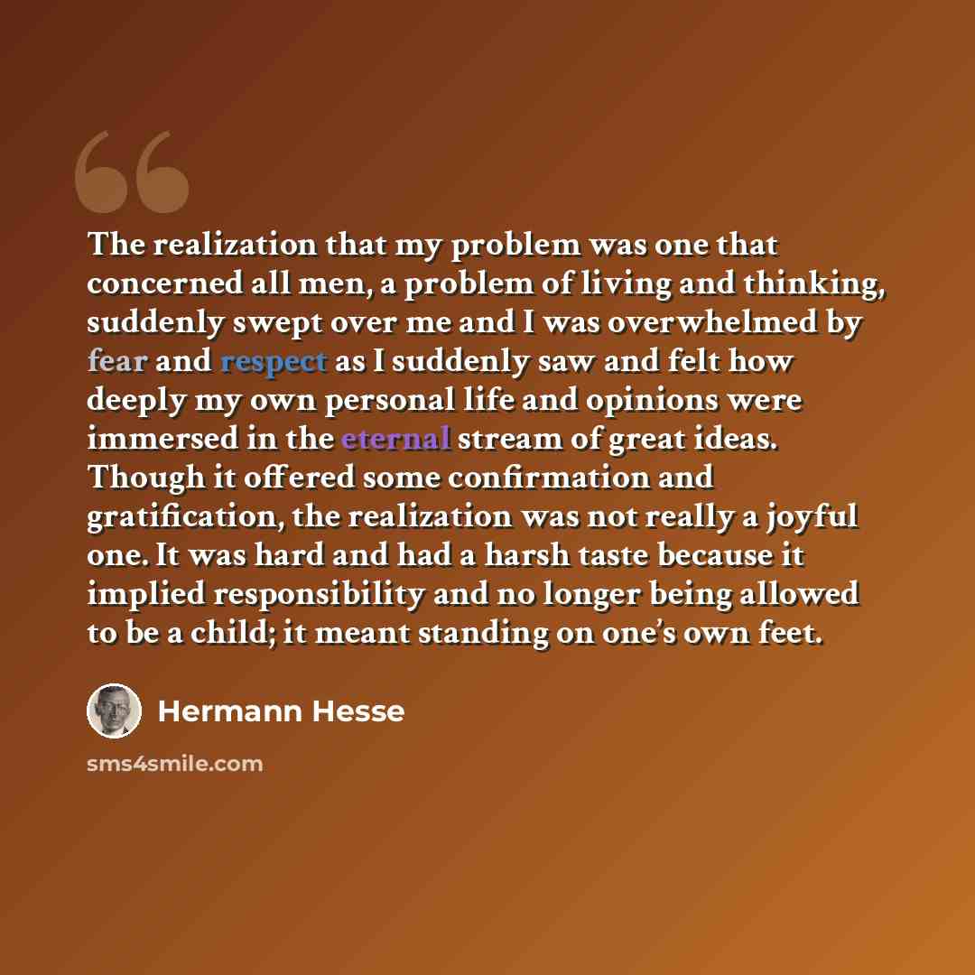 “The realization that my problem was one that concerned all men, a problem of living and thinking, suddenly swept over me and I was overwhelmed by fear and respect as I suddenly saw and felt how deeply my own personal life and opinions were immersed in the eternal stream of great ideas. Though it…” quote by Hermann Hesse