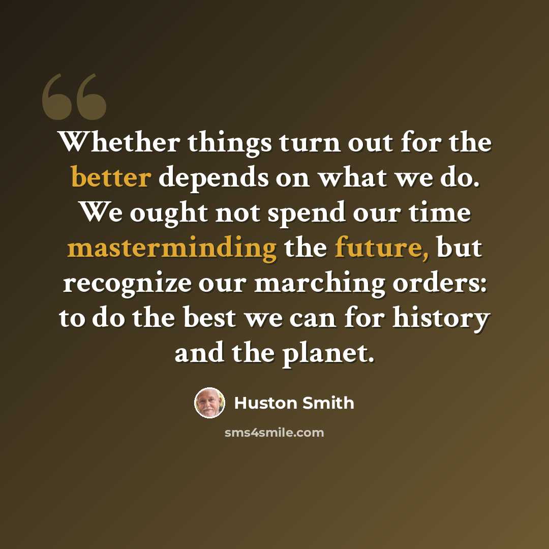 “Whether things turn out for the better depends on what we do. We ought not spend our time masterminding the future, but recognize our marching orders: to do the best we can for history and the planet.” quote by Huston Smith