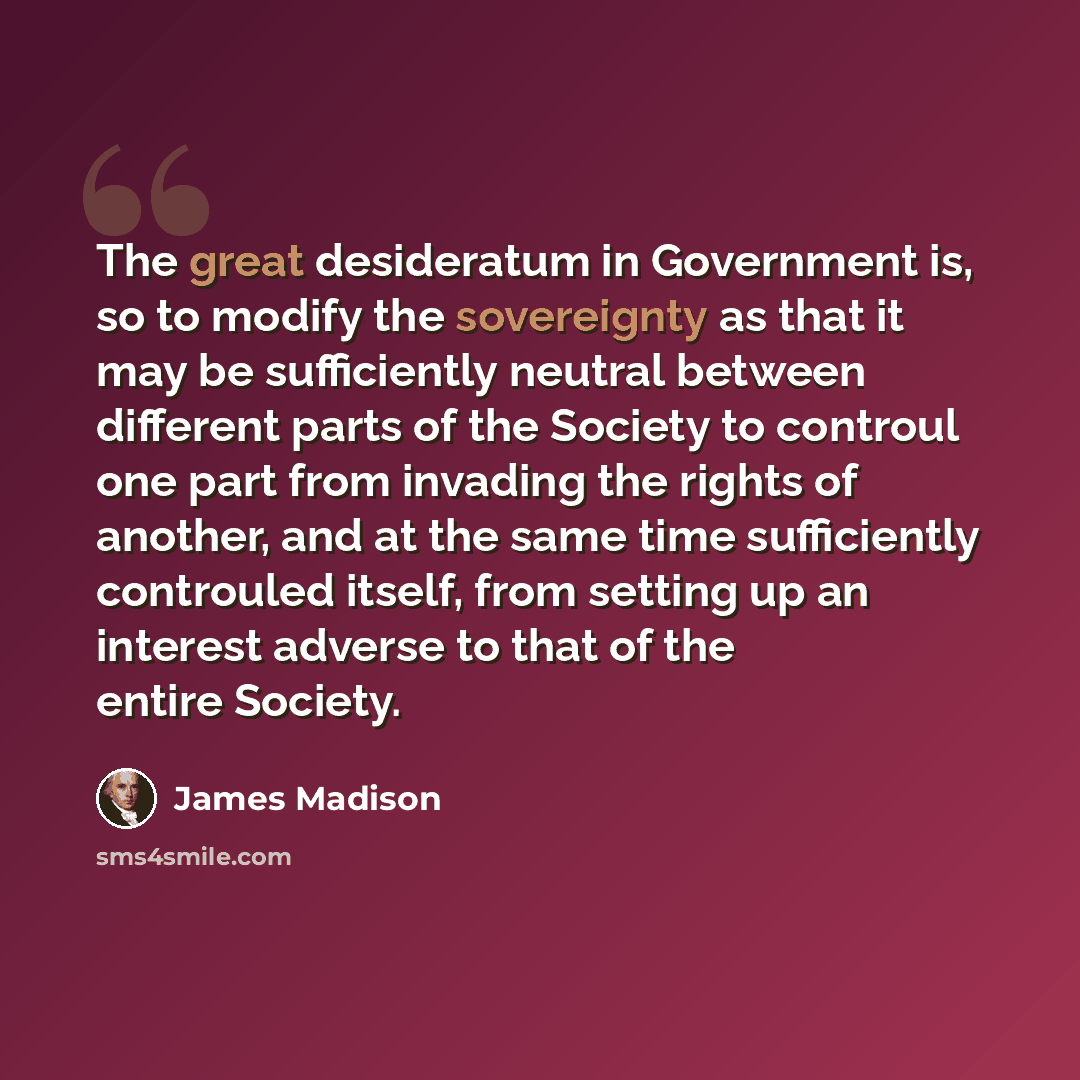 “The great desideratum in Government is, so to modify the sovereignty as that it may be sufficiently neutral between different parts of the Society to controul one part from invading the rights of another, and at the same time sufficiently controuled itself, from setting up an interest adverse to…” quote by James Madison
