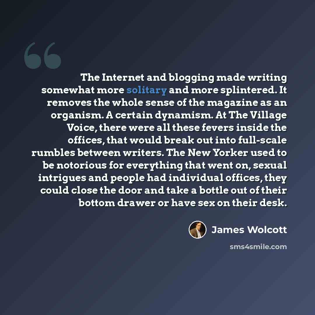 “The Internet and blogging made writing somewhat more solitary and more splintered. It removes the whole sense of the magazine as an organism. A certain dynamism. At The Village Voice, there were all these fevers inside the offices, that would break out into full-scale rumbles between writers. The…” quote by James Wolcott
