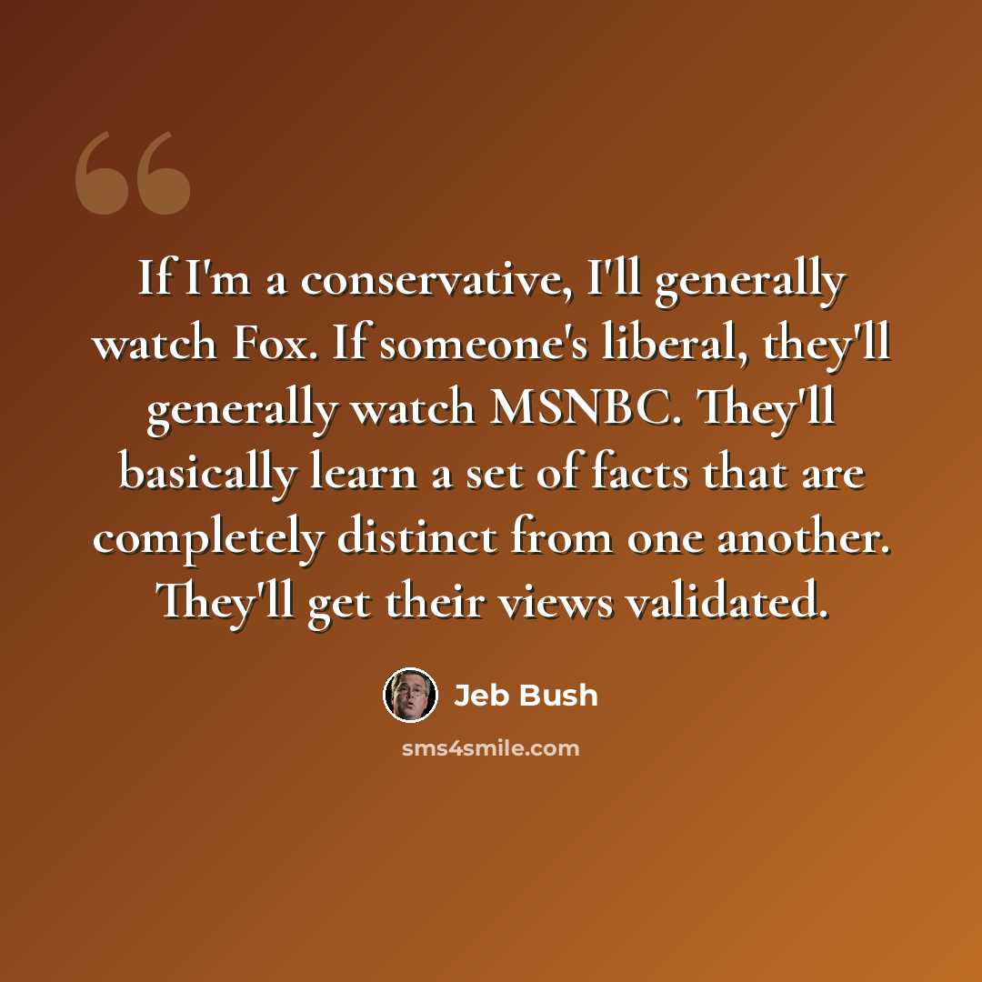 “If I'm a conservative, I'll generally watch Fox. If someone's liberal, they'll generally watch MSNBC. They'll basically learn a set of facts that are completely distinct from one another. They'll get their views validated.” quote by Jeb Bush