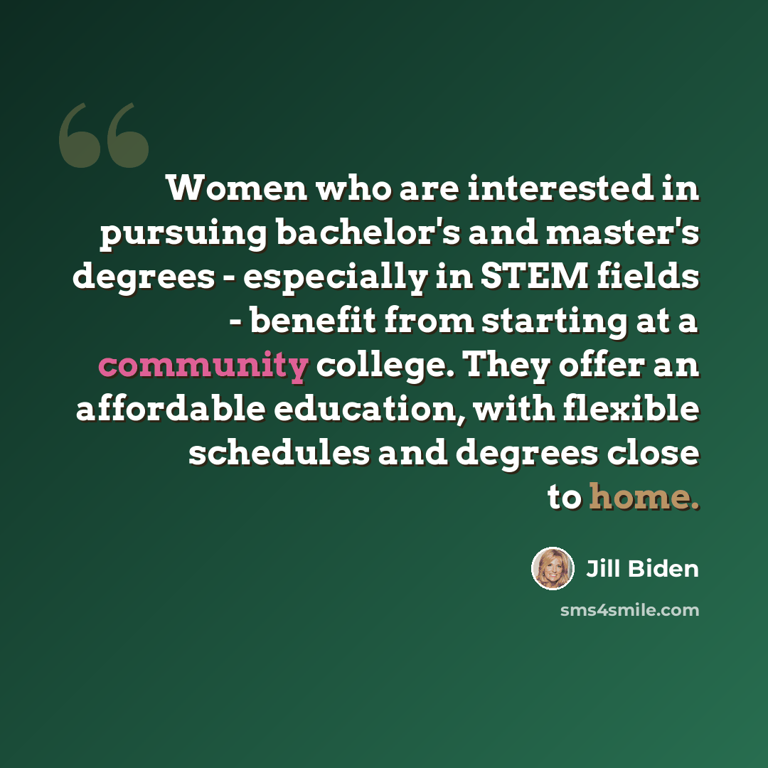 “Women who are interested in pursuing bachelor's and master's degrees - especially in STEM fields - benefit from starting at a community college. They offer an affordable education, with flexible schedules and degrees close to home.” quote by Jill Biden