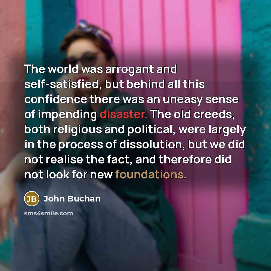 “The world was arrogant and self-satisfied, but behind all this confidence there was an uneasy sense of impending disaster. The old creeds, both religious and political, were largely in the process of dissolution, but we did not realise the fact, and therefore did not look for new foundations.” quote by John Buchan