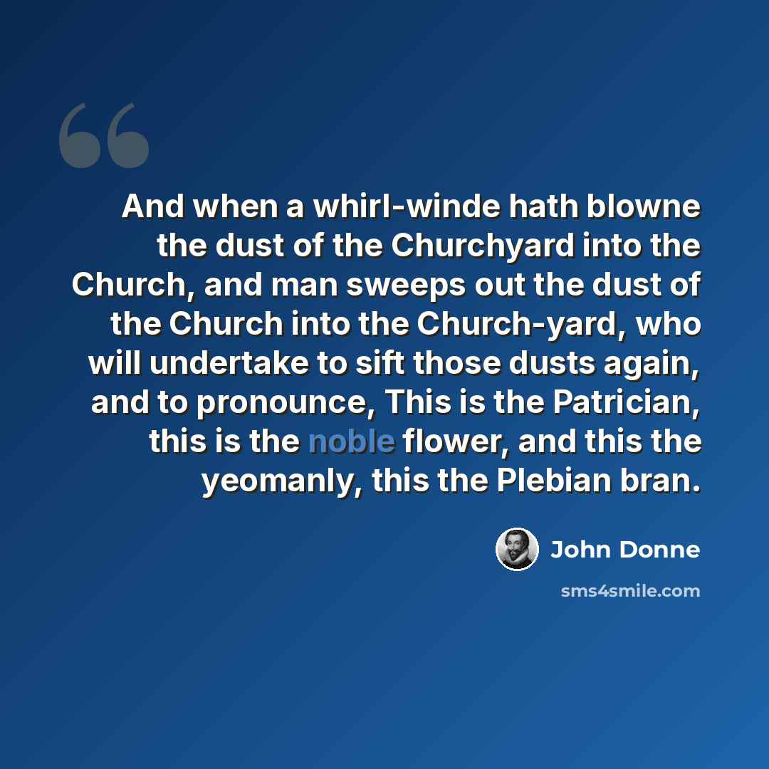 “And when a whirl-winde hath blowne the dust of the Churchyard into the Church, and man sweeps out the dust of the Church into the Church-yard, who will undertake to sift those dusts again, and to pronounce, This is the Patrician, this is the noble flower, and this the yeomanly, this the Plebian…” quote by John Donne