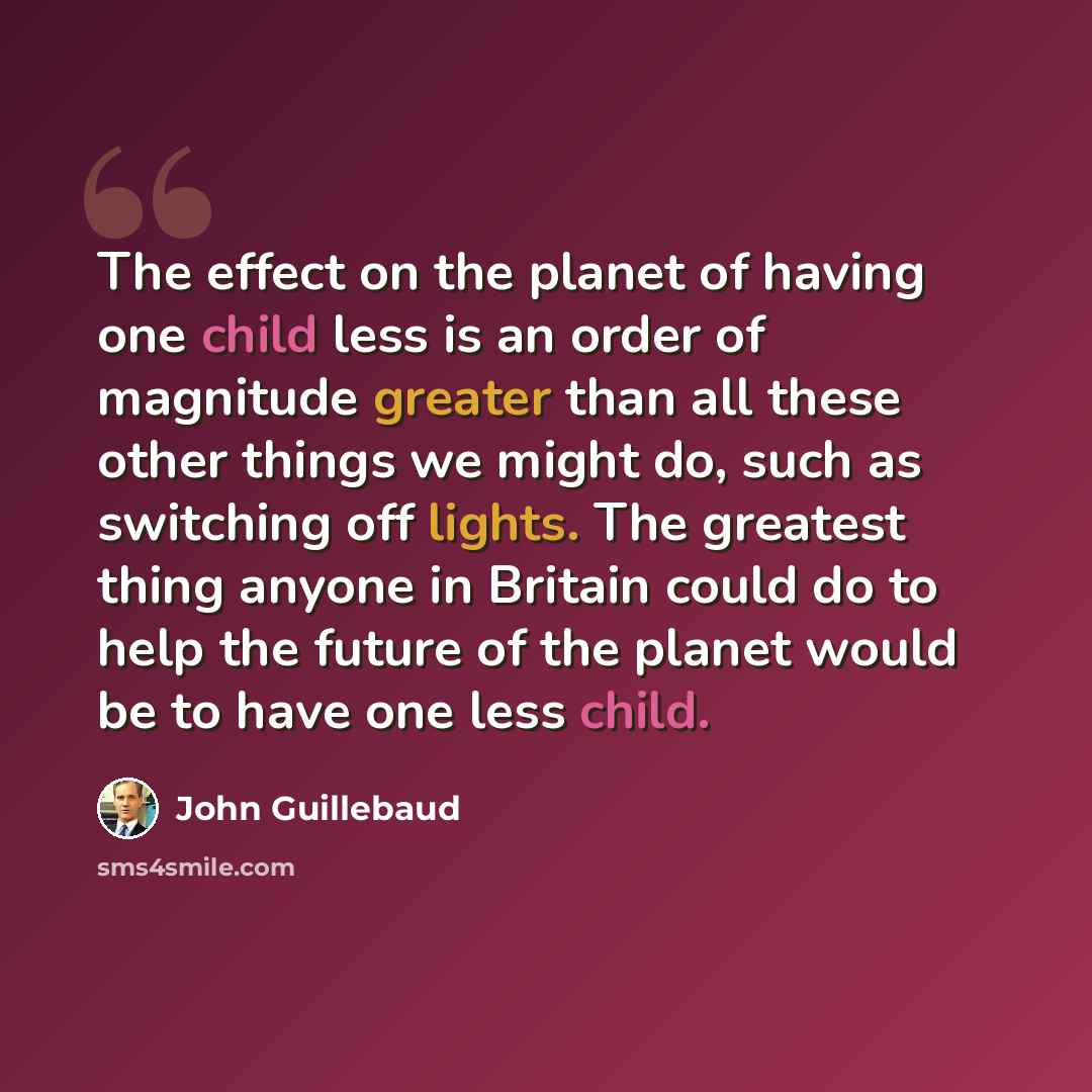 “The effect on the planet of having one child less is an order of magnitude greater than all these other things we might do, such as switching off lights. The greatest thing anyone in Britain could do to help the future of the planet would be to have one less child.” quote by John Guillebaud