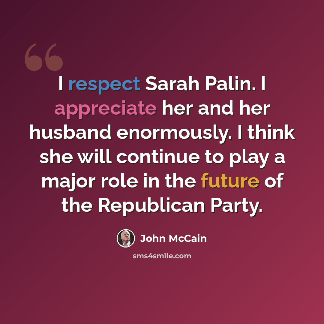 “I respect Sarah Palin. I appreciate her and her husband enormously. I think she will continue to play a major role in the future of the Republican Party.” quote by John McCain