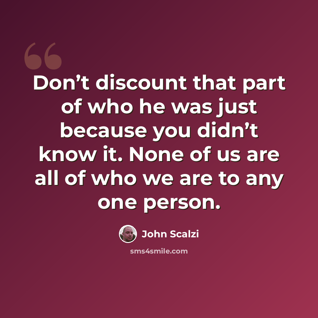 “Don’t discount that part of who he was just because you didn’t know it. None of us are all of who we are to any one person.” quote by John Scalzi