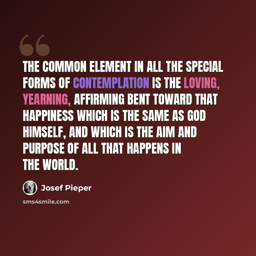 “The common element in all the special forms of contemplation is the loving, yearning, affirming bent toward that happiness which is the same as God Himself, and which is the aim and purpose of all that happens in the world.” quote by Josef Pieper