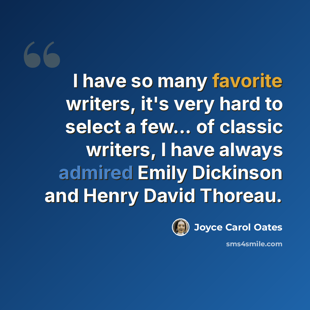 “I have so many favorite writers, it's very hard to select a few... of classic writers, I have always admired Emily Dickinson and Henry David Thoreau.” quote by Joyce Carol Oates