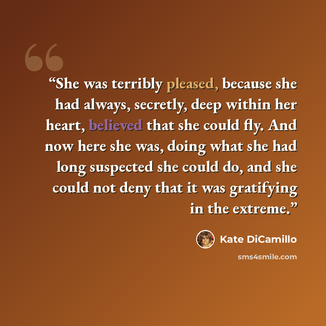 “She was terribly pleased, because she had always, secretly, deep within her heart, believed that she could fly. And now here she was, doing what she had long suspected she could do, and she could not deny that it was gratifying in the extreme.” quote by Kate DiCamillo