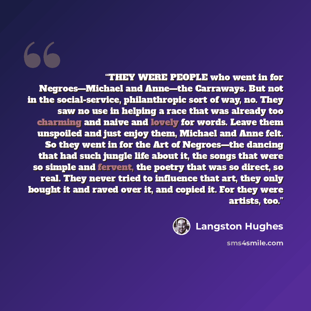 “THEY WERE PEOPLE who went in for Negroes—Michael and Anne—the Carraways. But not in the social-service, philanthropic sort of way, no. They saw no use in helping a race that was already too charming and naive and lovely for words. Leave them unspoiled and just enjoy them, Michael and Anne felt. So…” quote by Langston Hughes