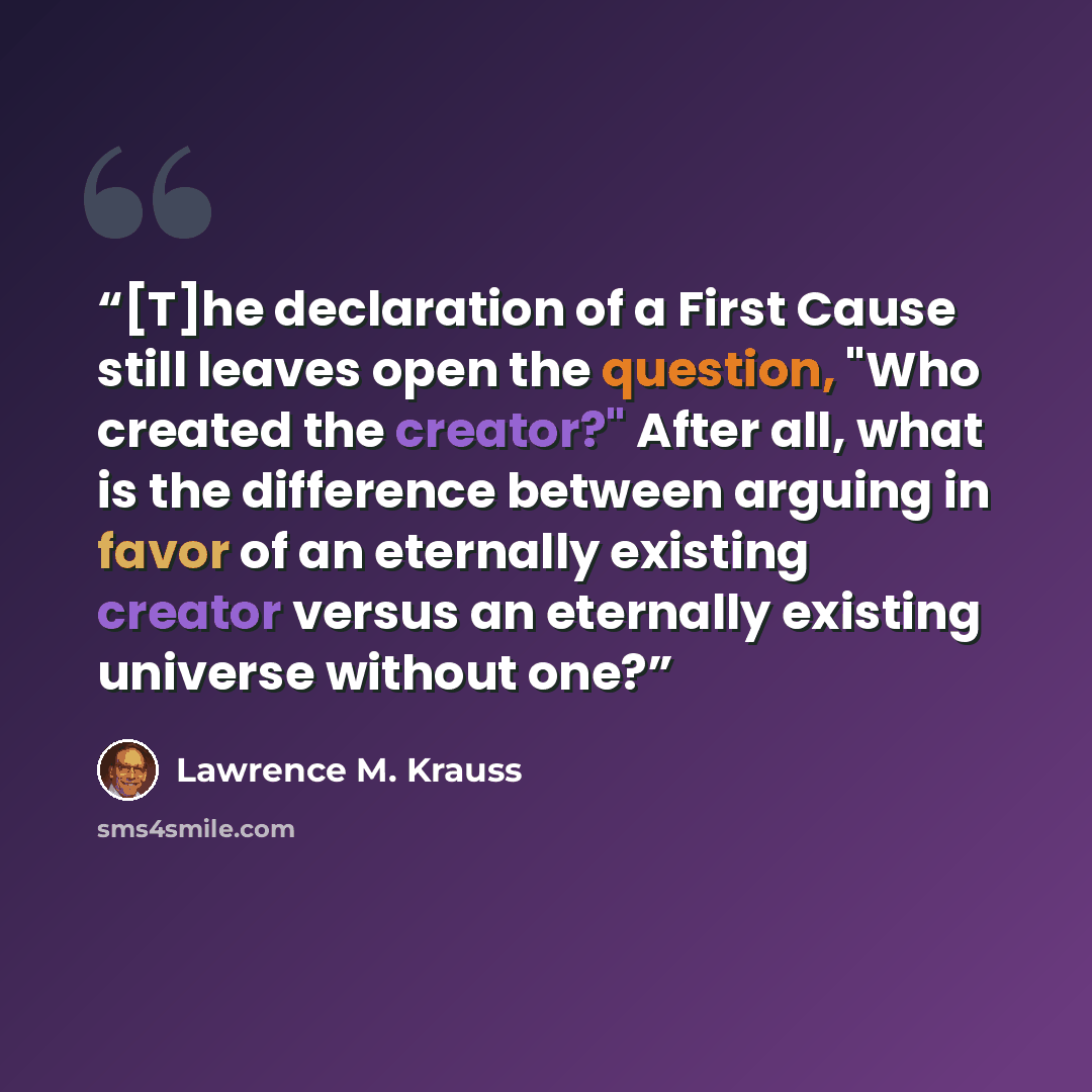 “[T]he declaration of a First Cause still leaves open the question, "Who created the creator?" After all, what is the difference between arguing in favor of an eternally existing creator versus an eternally existing universe without one?” quote by Lawrence M. Krauss