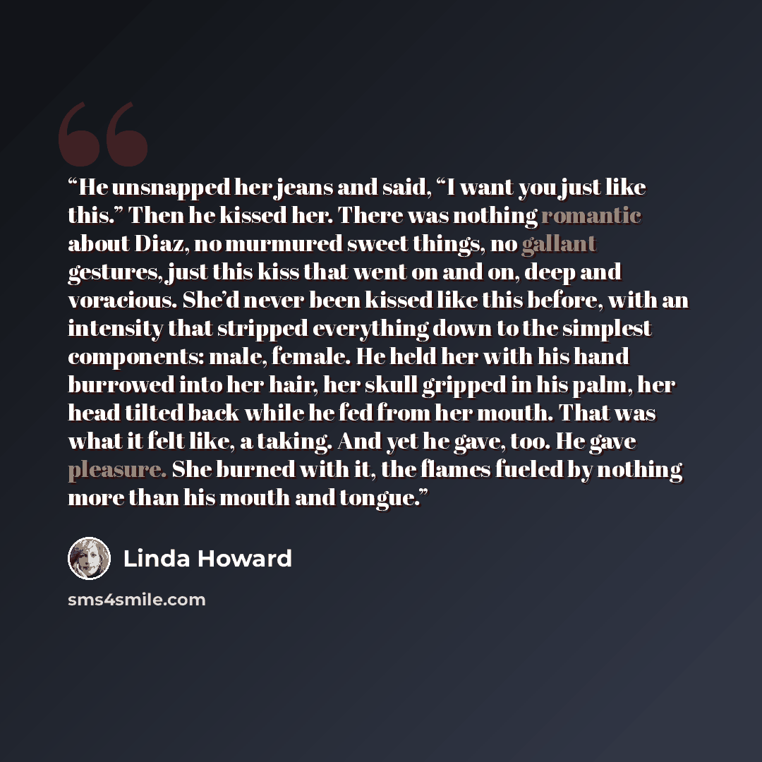 “He unsnapped her jeans and said, “I want you just like this.” Then he kissed her. There was nothing romantic about Diaz, no murmured sweet things, no gallant gestures, just this kiss that went on and on, deep and voracious. She’d never been kissed like this before, with an intensity that stripped…” quote by Linda Howard