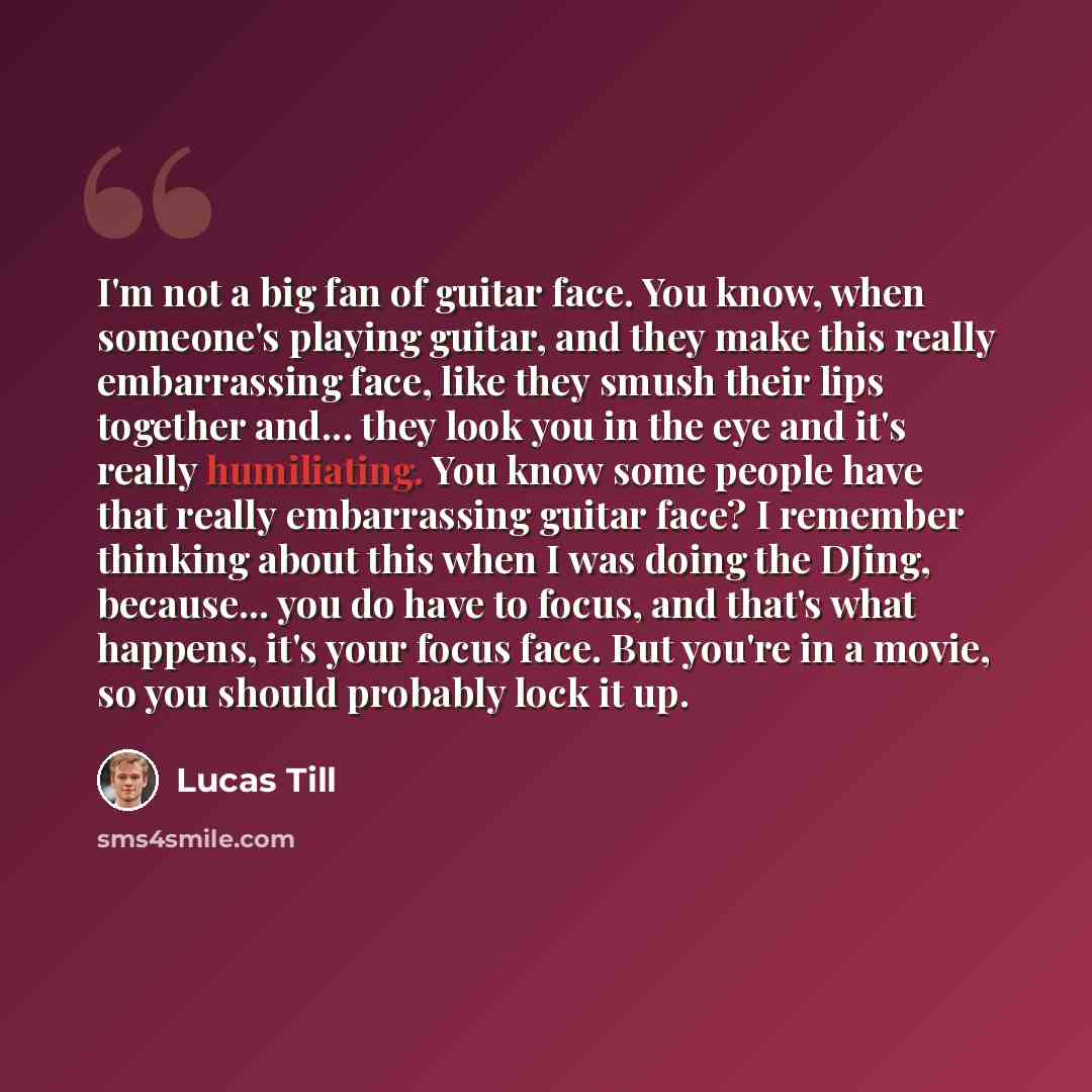 “I'm not a big fan of guitar face. You know, when someone's playing guitar, and they make this really embarrassing face, like they smush their lips together and... they look you in the eye and it's really humiliating. You know some people have that really embarrassing guitar face? I remember…” quote by Lucas Till