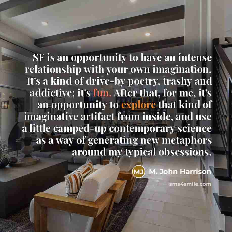 “SF is an opportunity to have an intense relationship with your own imagination. It's a kind of drive-by poetry, trashy and addictive; it's fun. After that, for me, it's an opportunity to explore that kind of imaginative artifact from inside, and use a little camped-up contemporary science as a way…” quote by M. John Harrison