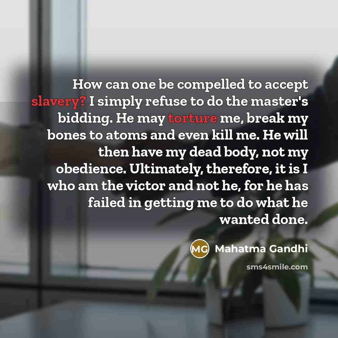 “How can one be compelled to accept slavery? I simply refuse to do the master's bidding. He may torture me, break my bones to atoms and even kill me. He will then have my dead body, not my obedience. Ultimately, therefore, it is I who am the victor and not he, for he has failed in getting me to do…” quote by Mahatma Gandhi