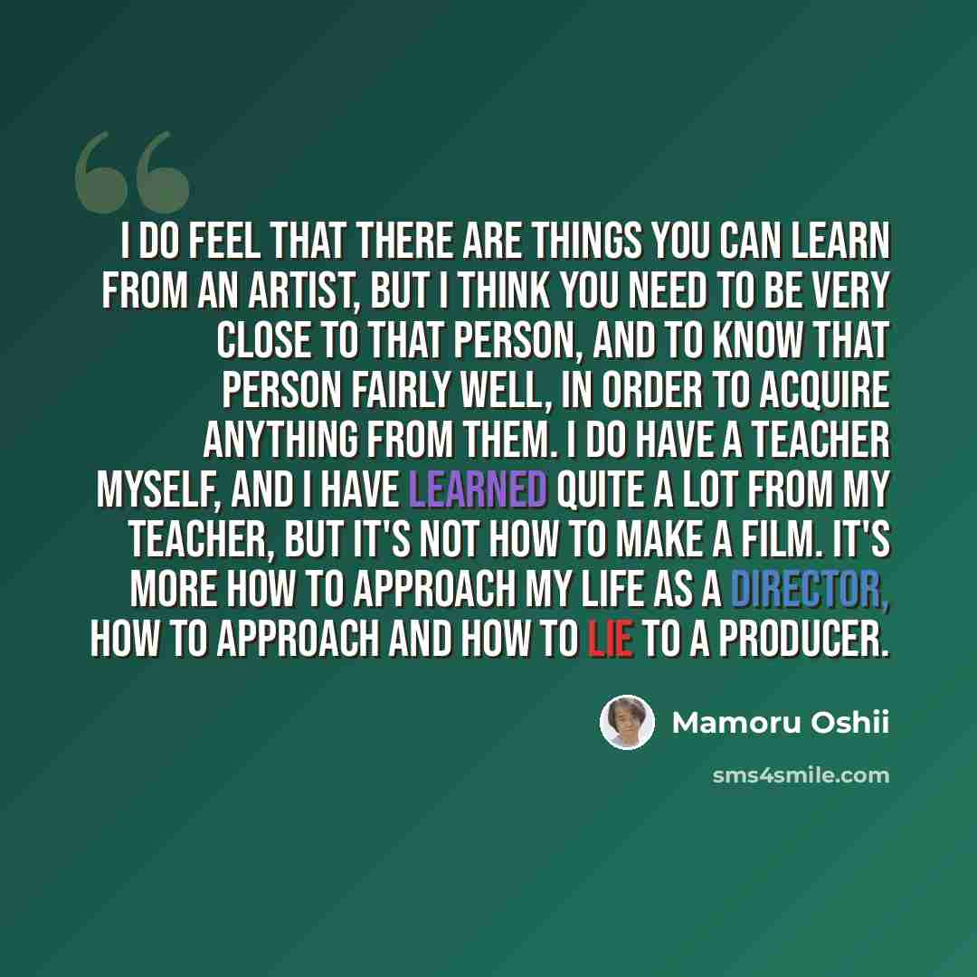 “I do feel that there are things you can learn from an artist, but I think you need to be very close to that person, and to know that person fairly well, in order to acquire anything from them. I do have a teacher myself, and I have learned quite a lot from my teacher, but it's not how to make a…” quote by Mamoru Oshii