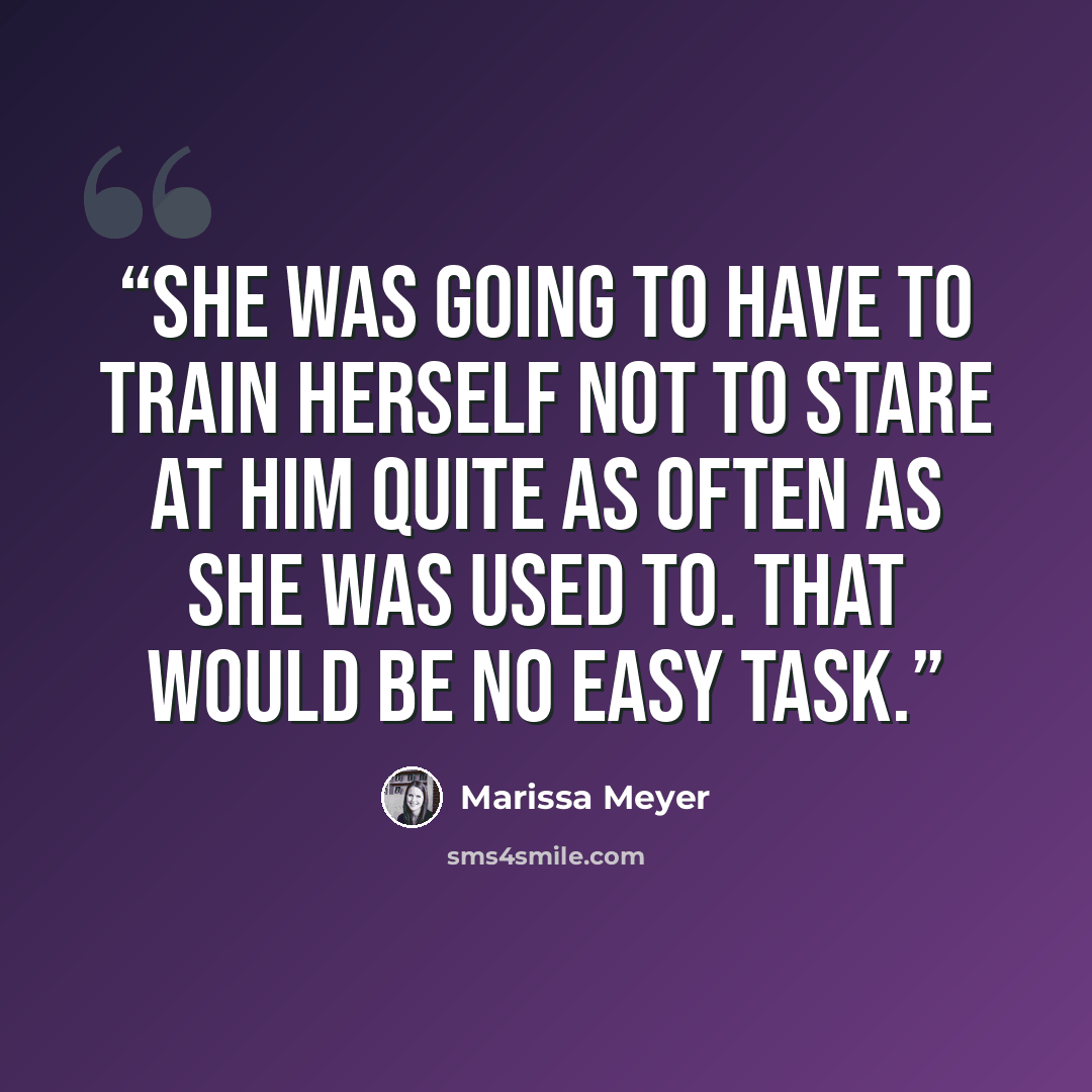 “She was going to have to train herself not to stare at him quite as often as she was used to. That would be no easy task.” quote by Marissa Meyer