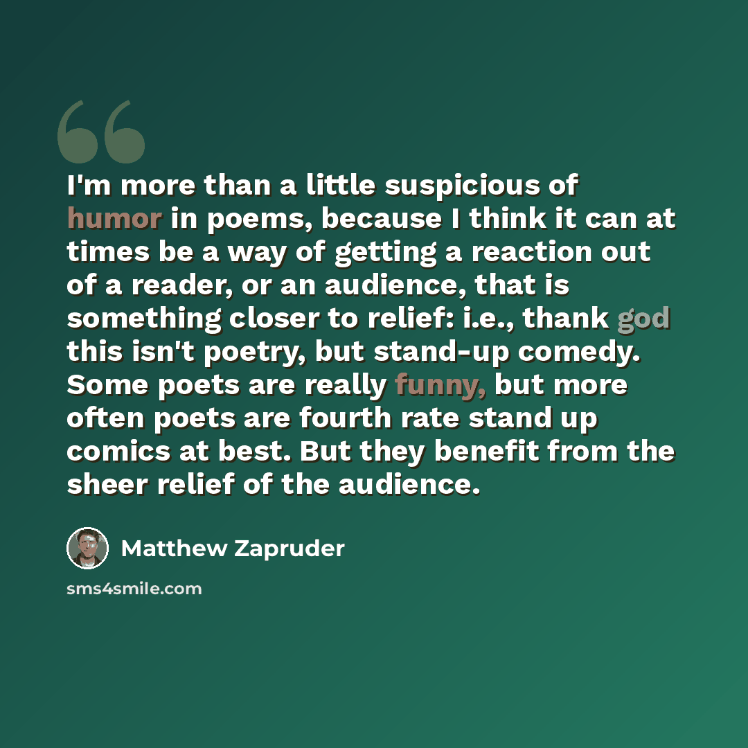 “I'm more than a little suspicious of humor in poems, because I think it can at times be a way of getting a reaction out of a reader, or an audience, that is something closer to relief: i.e., thank god this isn't poetry, but stand-up comedy. Some poets are really funny, but more often poets are…” quote by Matthew Zapruder