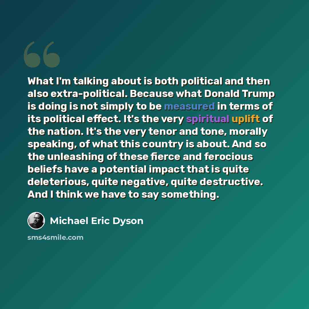 “What I'm talking about is both political and then also extra-political. Because what Donald Trump is doing is not simply to be measured in terms of its political effect. It's the very spiritual uplift of the nation. It's the very tenor and tone, morally speaking, of what this country is about. And…” quote by Michael Eric Dyson