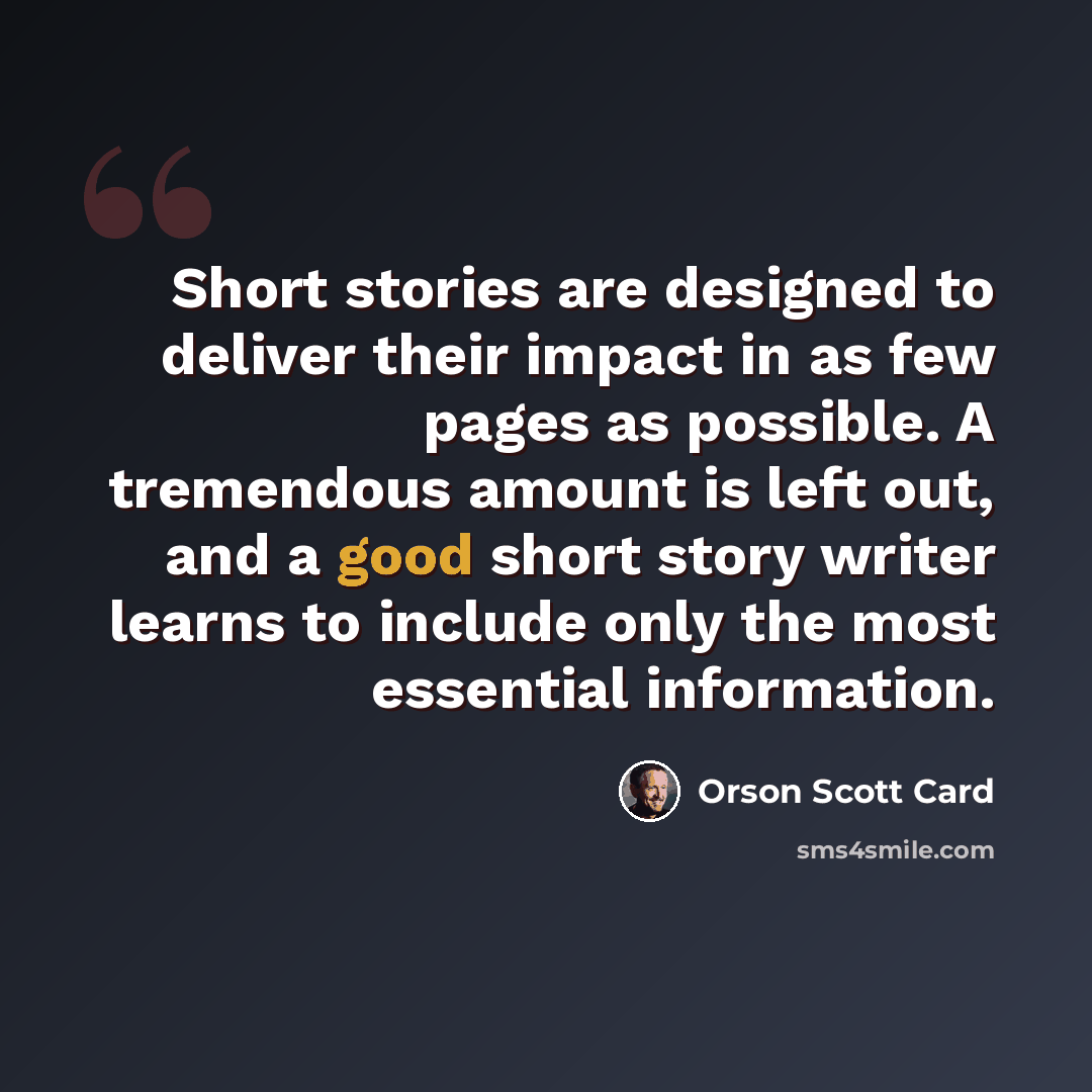 “Short stories are designed to deliver their impact in as few pages as possible. A tremendous amount is left out, and a good short story writer learns to include only the most essential information.” quote by Orson Scott Card