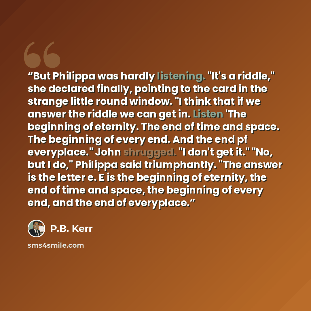 “But Philippa was hardly listening. "It's a riddle," she declared finally, pointing to the card in the strange little round window. "I think that if we answer the riddle we can get in. Listen 'The beginning of eternity. The end of time and space. The beginning of every end. And the end pf…” quote by P.B. Kerr