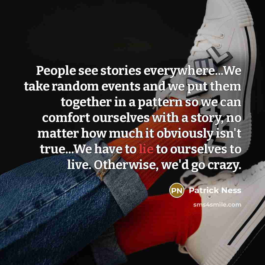 “People see stories everywhere...We take random events and we put them together in a pattern so we can comfort ourselves with a story, no matter how much it obviously isn't true...We have to lie to ourselves to live. Otherwise, we'd go crazy.” quote by Patrick Ness