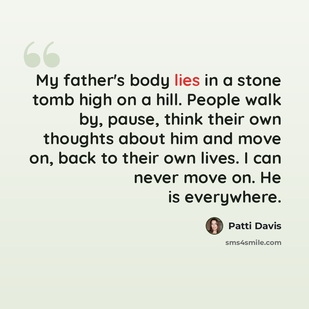 “My father's body lies in a stone tomb high on a hill. People walk by, pause, think their own thoughts about him and move on, back to their own lives. I can never move on. He is everywhere.” quote by Patti Davis