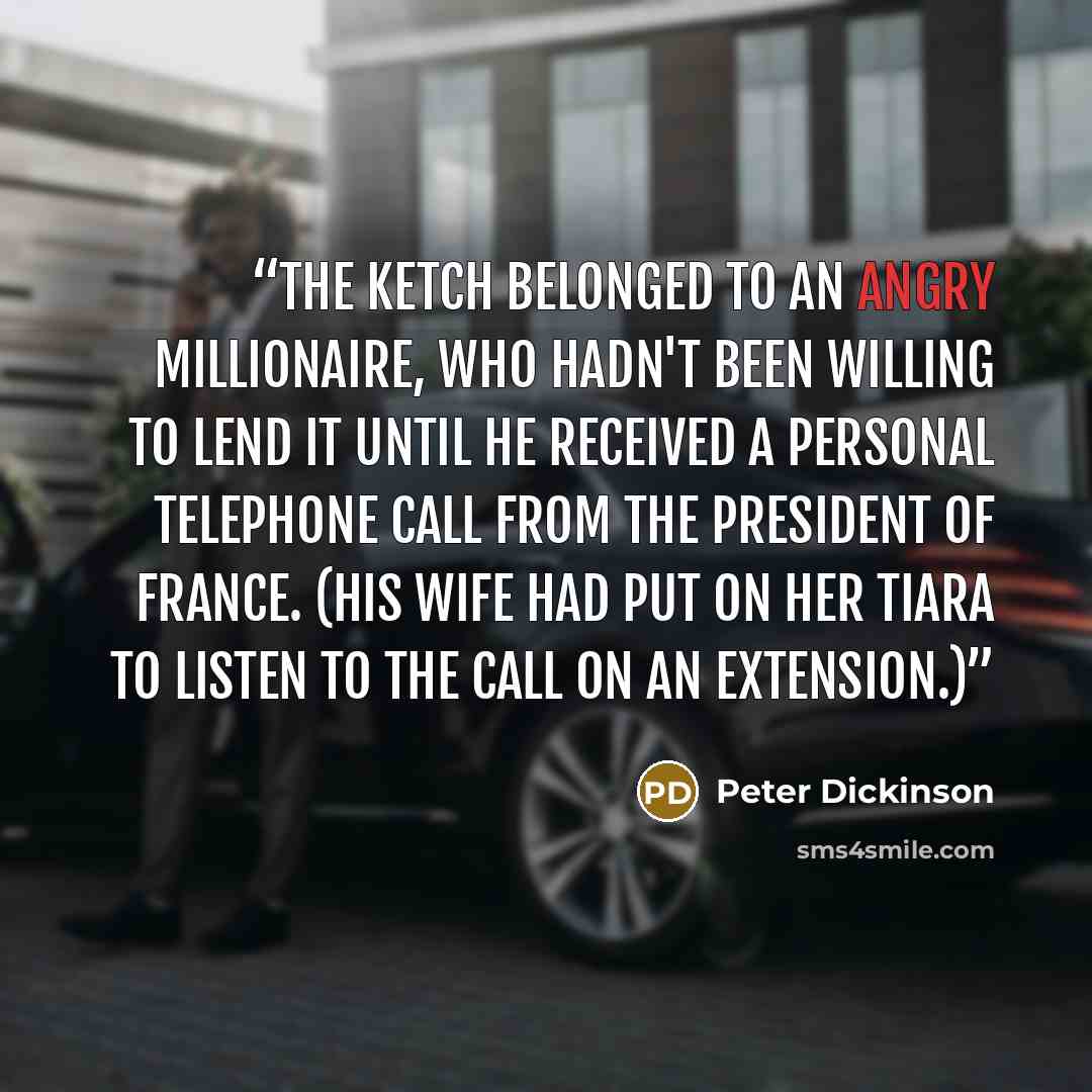 “The ketch belonged to an angry millionaire, who hadn't been willing to lend it until he received a personal telephone call from the President of France. (His wife had put on her tiara to listen to the call on an extension.)” quote by Peter Dickinson