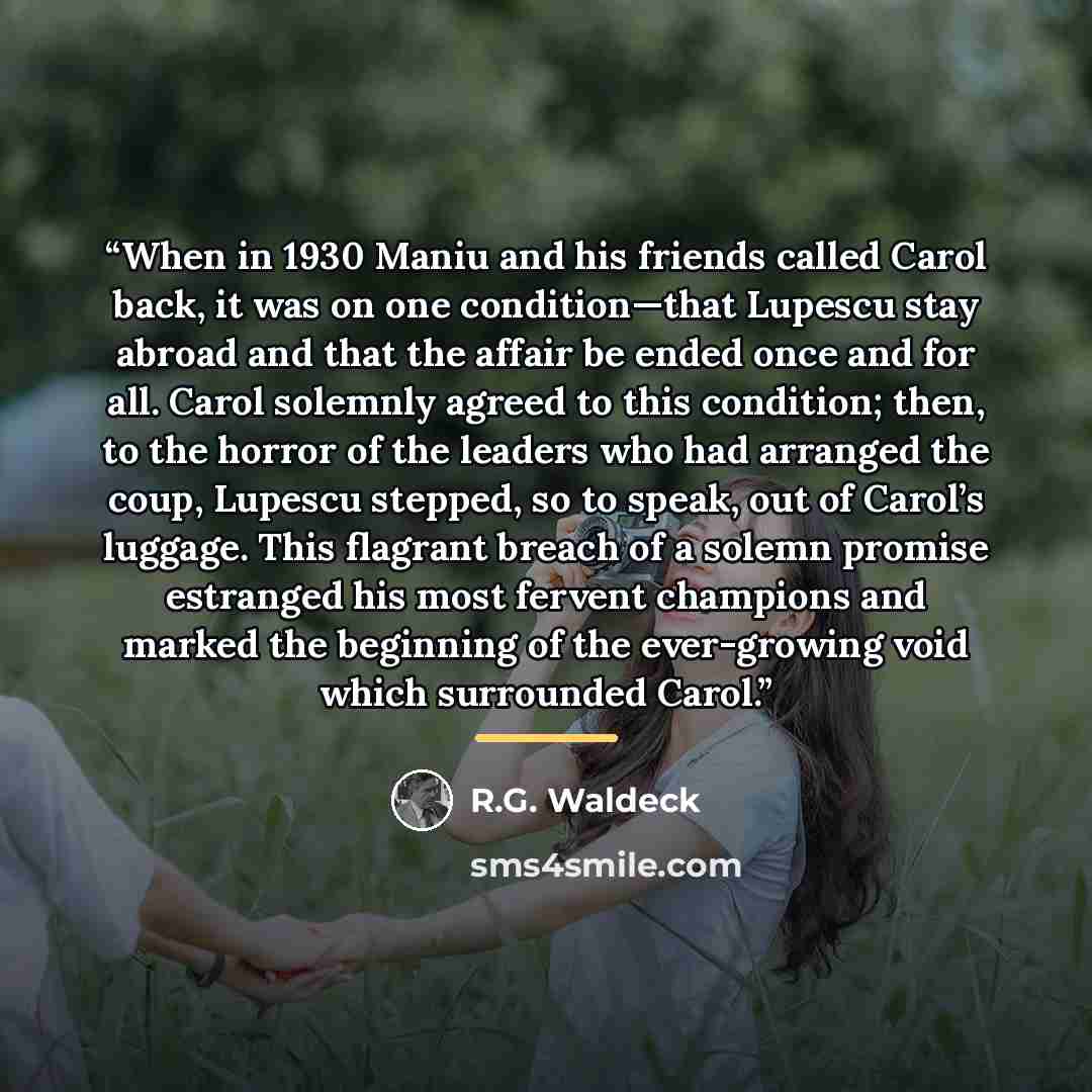“When in 1930 Maniu and his friends called Carol back, it was on one condition—that Lupescu stay abroad and that the affair be ended once and for all. Carol solemnly agreed to this condition; then, to the horror of the leaders who had arranged the coup, Lupescu stepped, so to speak, out of Carol’s…” quote by R.G. Waldeck
