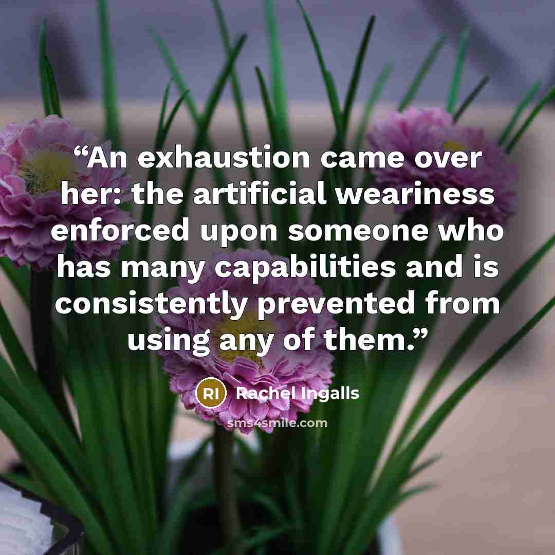 “An exhaustion came over her: the artificial weariness enforced upon someone who has many capabilities and is consistently prevented from using any of them.” quote by Rachel Ingalls